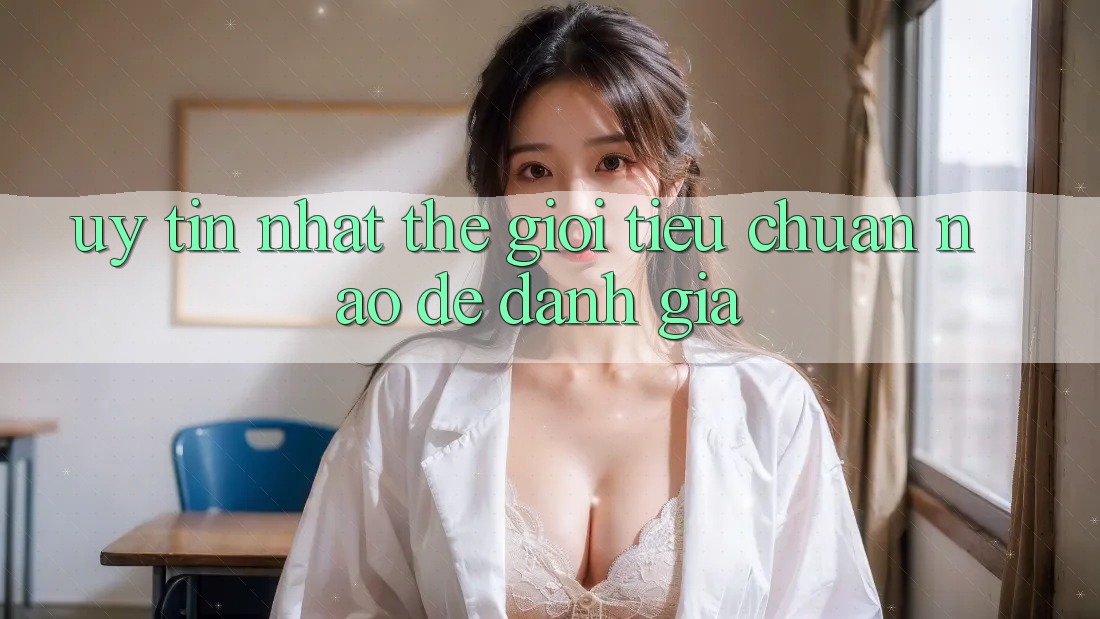 “Uy tín nhất thế giới” – Tiêu chuẩn nào để đánh giá?