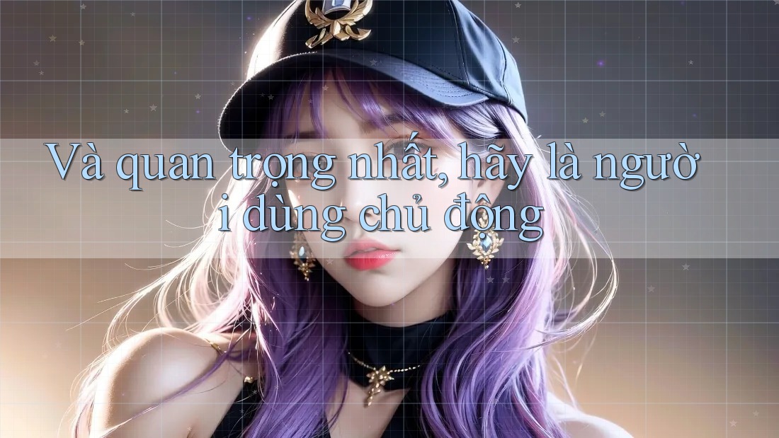 Và quan trọng nhất, hãy là người dùng chủ động