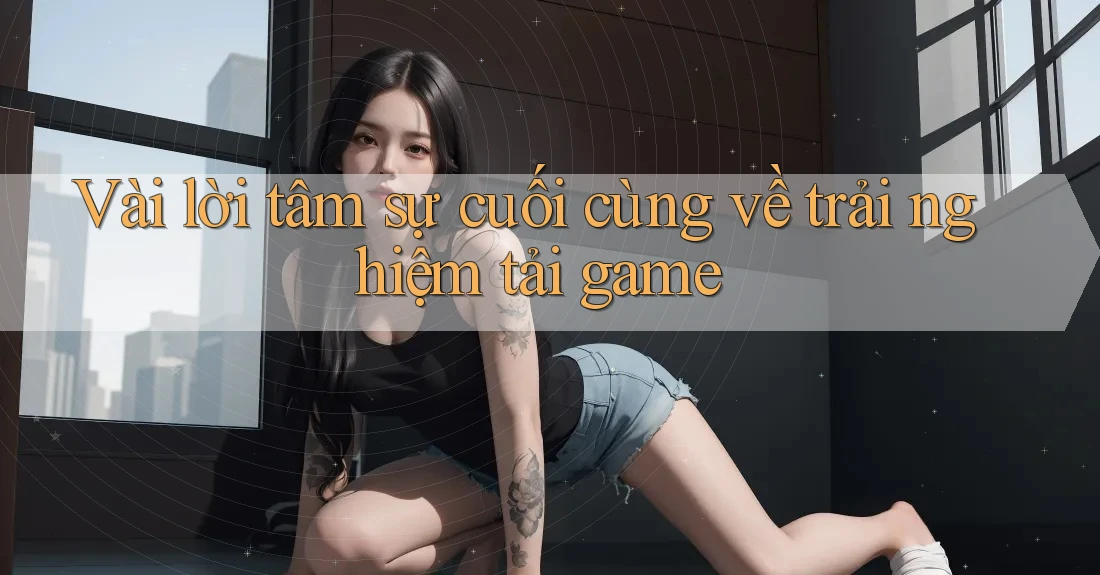 Vài lời tâm sự cuối cùng về trải nghiệm tải game Vài lời tâm sự cuối cùng về trải nghiệm tải game