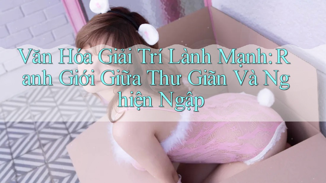 Văn Hóa Giải Trí Lành Mạnh: Ranh Giới Giữa Thư Giãn Và Nghiện Ngập