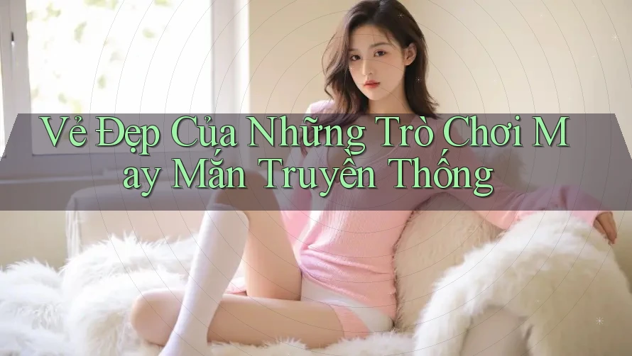Vẻ Đẹp Của Những Trò Chơi May Mắn Truyền Thống