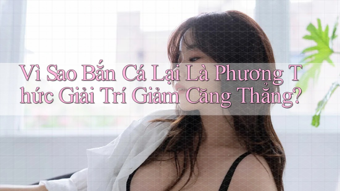 Vì Sao Bắn Cá Lại Là Phương Thức Giải Trí Giảm Căng Thẳng?