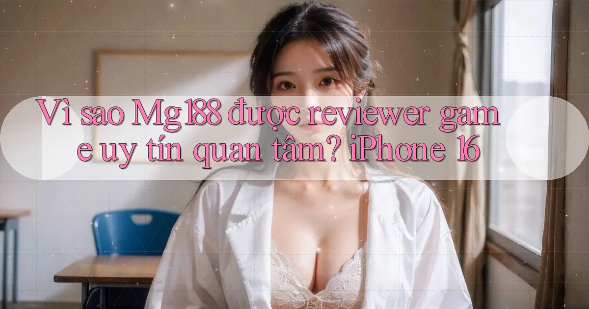 Vì sao Mg188 được reviewer game uy tín quan tâm iPhone 16