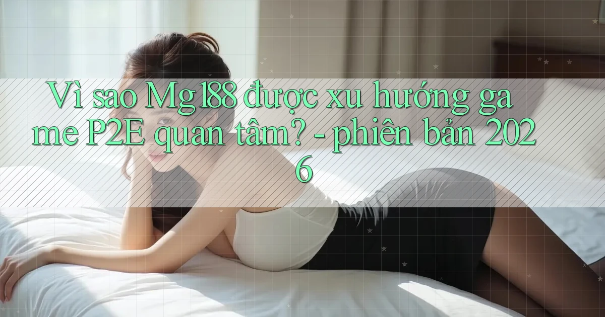 Vì sao Mg188 được xu hướng game P2E quan tâm   phiên bản 2026