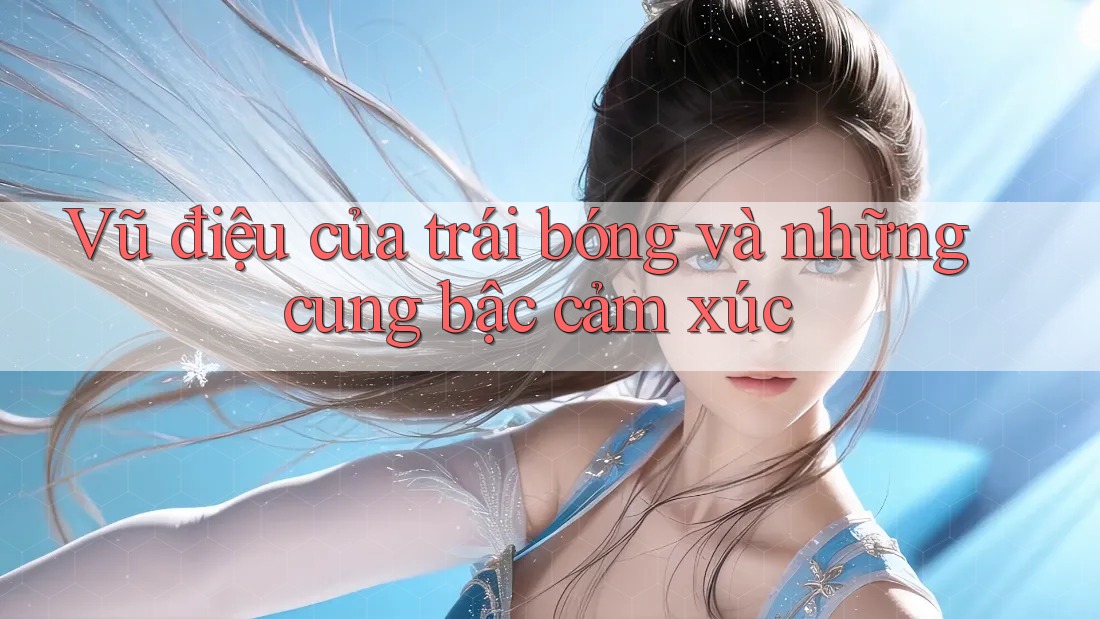 Vũ điệu của trái bóng và những cung bậc cảm xúc Vũ điệu của trái bóng và những cung bậc cảm xúc