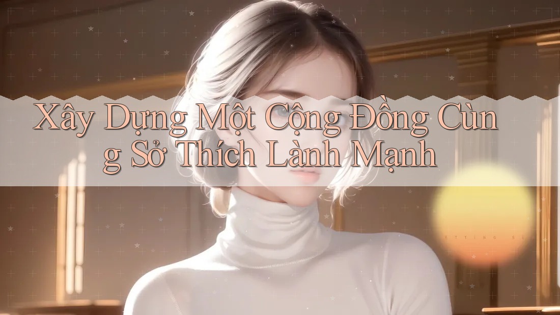 Xây Dựng Một Cộng Đồng Cùng Sở Thích Lành Mạnh Xây Dựng Một Cộng Đồng Cùng Sở Thích Lành Mạnh