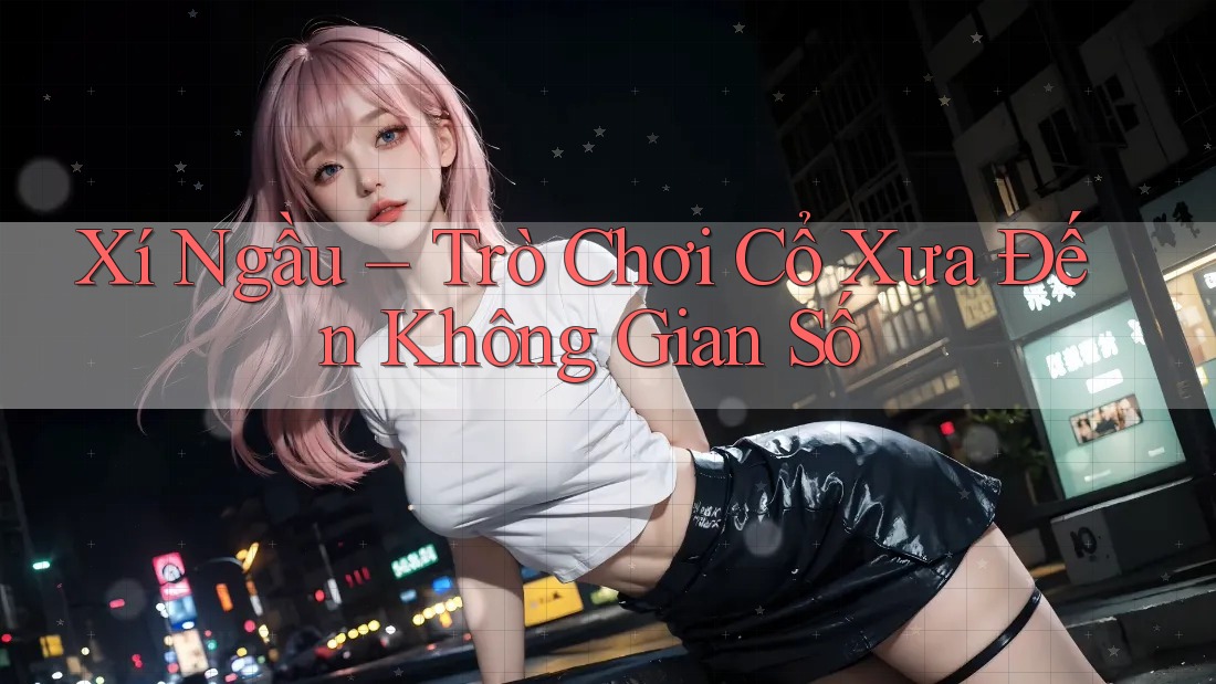 Xí Ngầu – Trò Chơi Cổ Xưa Đến Không Gian Số