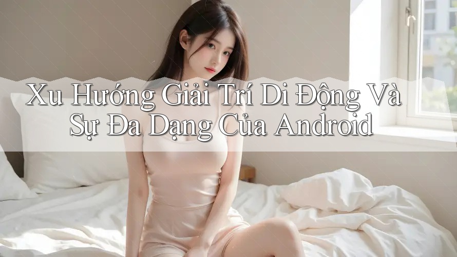 Xu Hướng Giải Trí Di Động Và Sự Đa Dạng Của Android