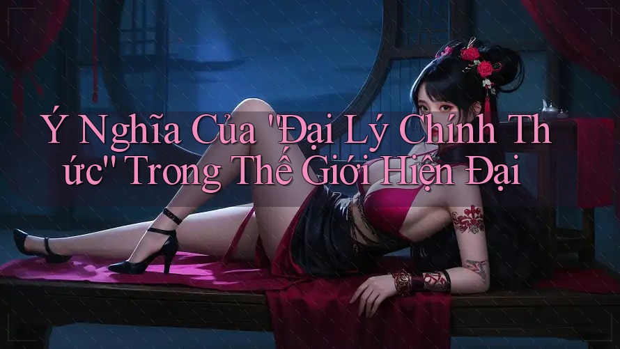 Ý Nghĩa Của “Đại Lý Chính Thức” Trong Thế Giới Hiện Đại